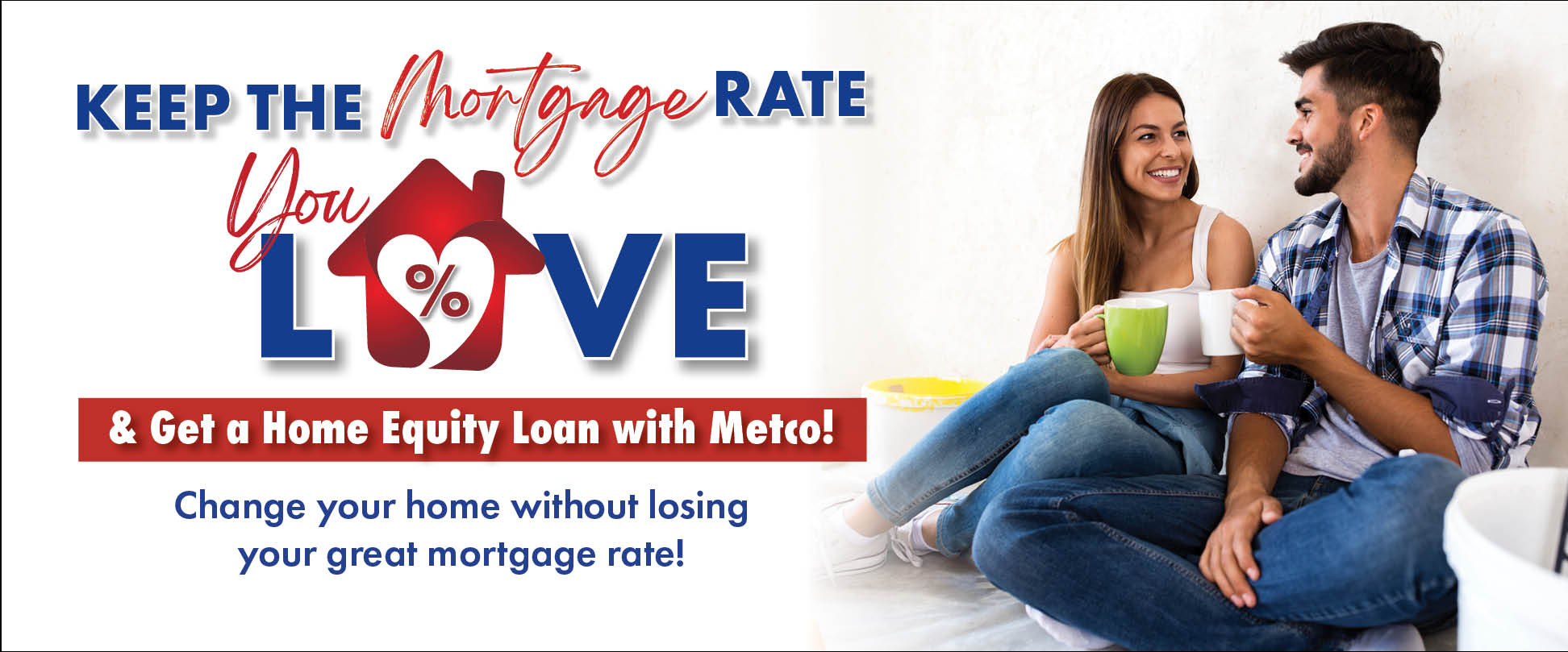 Keep the Mortgage Rate you LOVE & get a home equity loan with Metco! Change your home without losing your great mortgage rate!